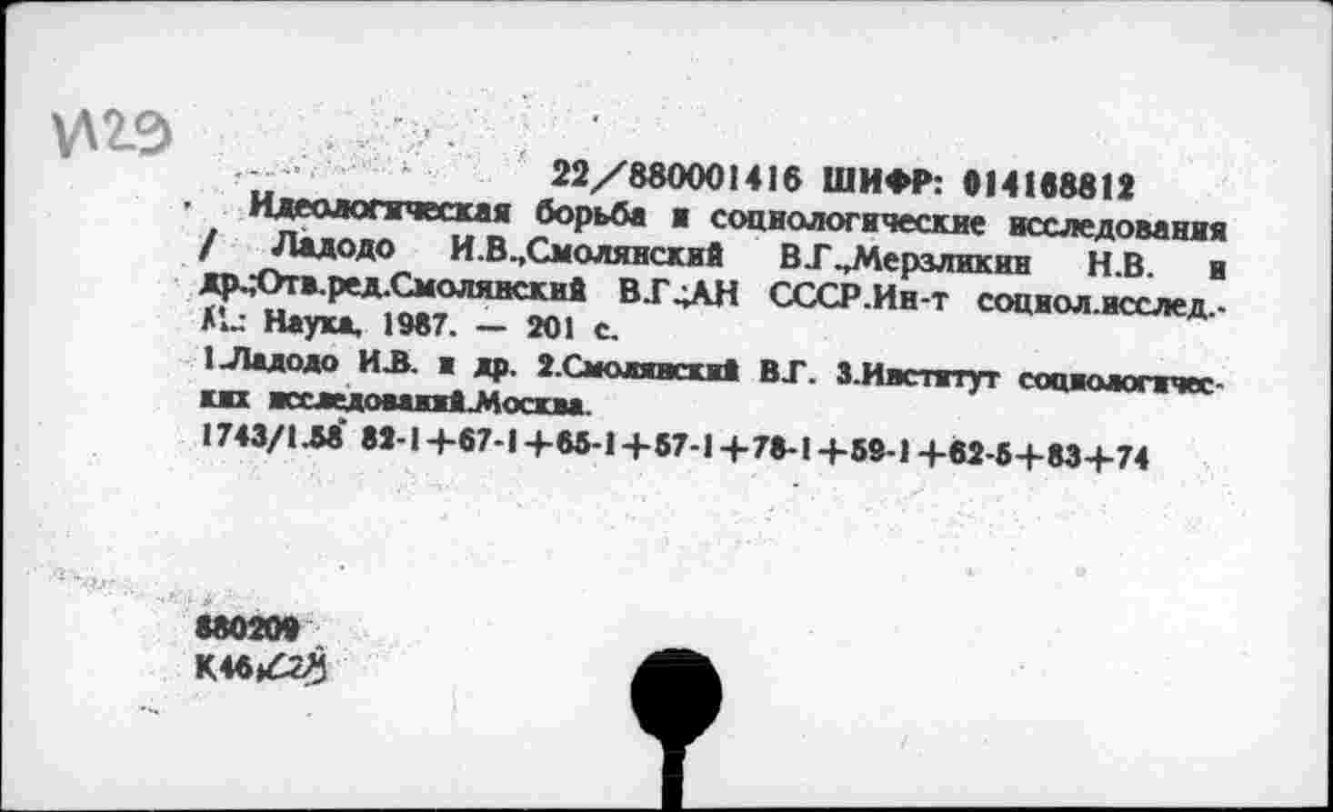 ﻿И2Э
22/880001416 ШИФР: 014168812
Идеологическая борьба ж социологические исследования / Ладодо И.В.,Смолянский В.Г .»Мерзликин Н.В. и др.;Отв.ред.Смолянский В.Г4АН СССР.Ин-т социол.исслед,-
Наука, 1987. — 201 с.
1-Ладодо ИЛ. а др. 2.Смоленска! ВТ. 3.Инетату» социологических жхледоваияй-Москва.
1743/1М 82-1+67-1 +65-1 +57-1 +78-1+59-1 +82-5+83+74
880209
К48»4г^